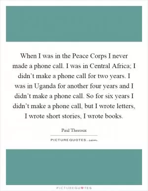 When I was in the Peace Corps I never made a phone call. I was in Central Africa; I didn’t make a phone call for two years. I was in Uganda for another four years and I didn’t make a phone call. So for six years I didn’t make a phone call, but I wrote letters, I wrote short stories, I wrote books Picture Quote #1