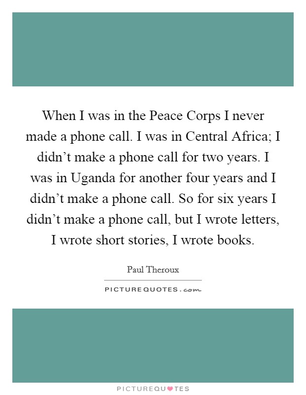 When I was in the Peace Corps I never made a phone call. I was in Central Africa; I didn’t make a phone call for two years. I was in Uganda for another four years and I didn’t make a phone call. So for six years I didn’t make a phone call, but I wrote letters, I wrote short stories, I wrote books Picture Quote #1