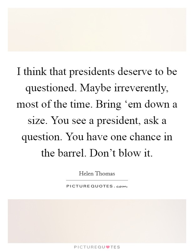 I think that presidents deserve to be questioned. Maybe irreverently, most of the time. Bring ‘em down a size. You see a president, ask a question. You have one chance in the barrel. Don’t blow it Picture Quote #1