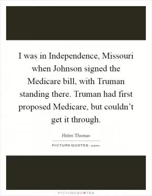 I was in Independence, Missouri when Johnson signed the Medicare bill, with Truman standing there. Truman had first proposed Medicare, but couldn’t get it through Picture Quote #1