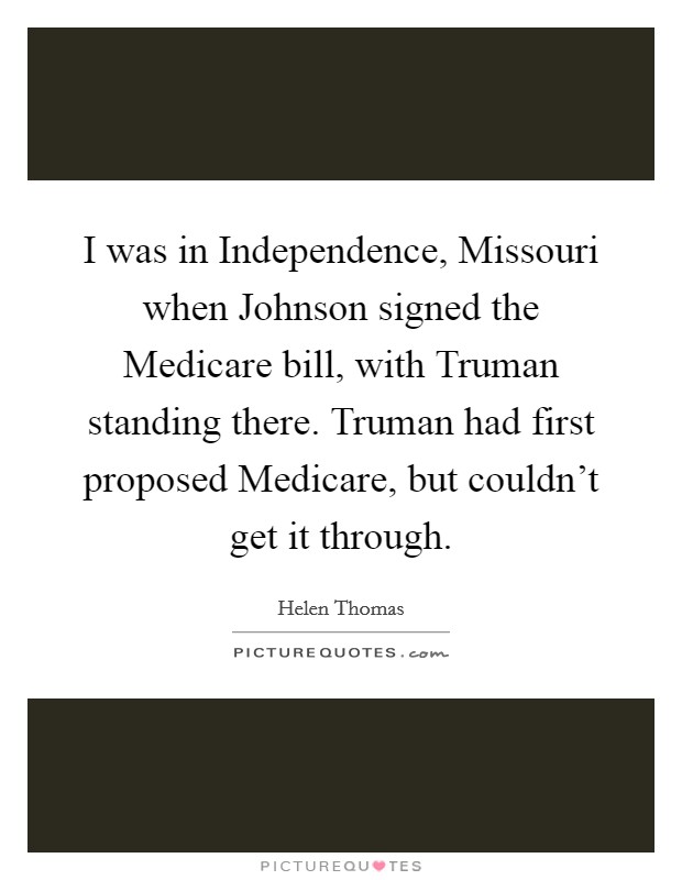 I was in Independence, Missouri when Johnson signed the Medicare bill, with Truman standing there. Truman had first proposed Medicare, but couldn't get it through Picture Quote #1