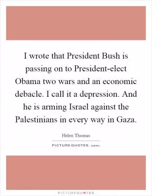 I wrote that President Bush is passing on to President-elect Obama two wars and an economic debacle. I call it a depression. And he is arming Israel against the Palestinians in every way in Gaza Picture Quote #1