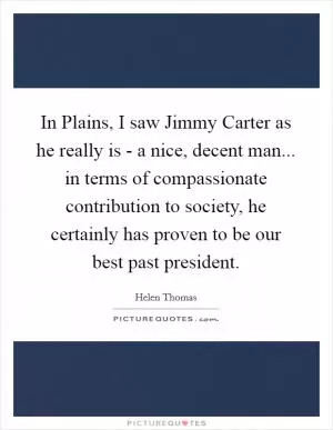 In Plains, I saw Jimmy Carter as he really is - a nice, decent man... in terms of compassionate contribution to society, he certainly has proven to be our best past president Picture Quote #1