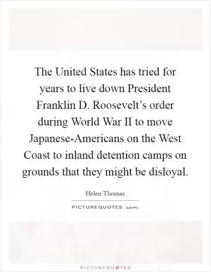 The United States has tried for years to live down President Franklin D. Roosevelt’s order during World War II to move Japanese-Americans on the West Coast to inland detention camps on grounds that they might be disloyal Picture Quote #1
