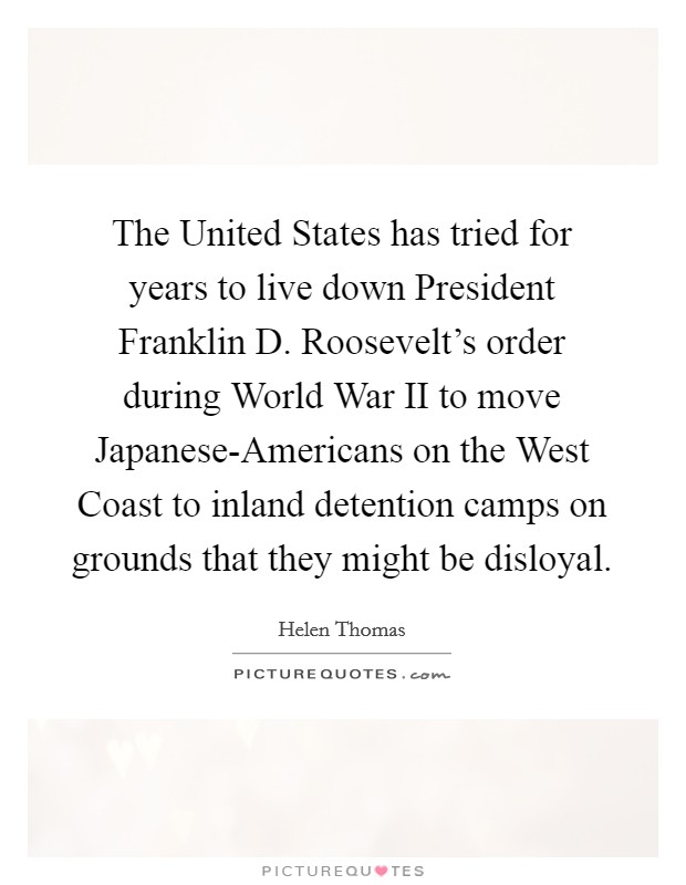 The United States has tried for years to live down President Franklin D. Roosevelt's order during World War II to move Japanese-Americans on the West Coast to inland detention camps on grounds that they might be disloyal Picture Quote #1