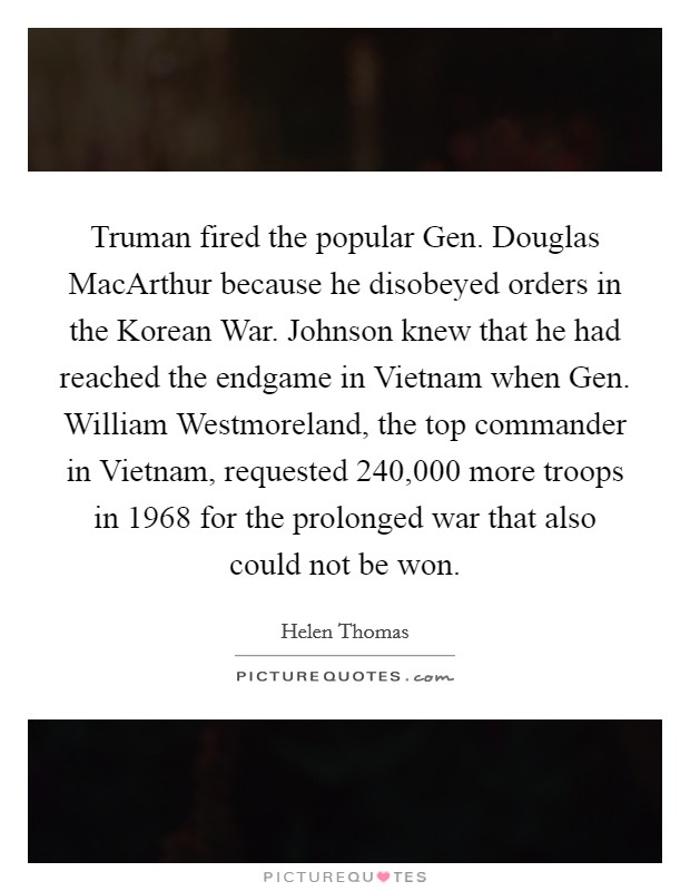 Truman fired the popular Gen. Douglas MacArthur because he disobeyed orders in the Korean War. Johnson knew that he had reached the endgame in Vietnam when Gen. William Westmoreland, the top commander in Vietnam, requested 240,000 more troops in 1968 for the prolonged war that also could not be won Picture Quote #1