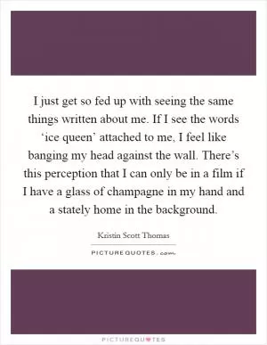 I just get so fed up with seeing the same things written about me. If I see the words ‘ice queen’ attached to me, I feel like banging my head against the wall. There’s this perception that I can only be in a film if I have a glass of champagne in my hand and a stately home in the background Picture Quote #1