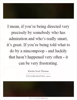 I mean, if you’re being directed very precisely by somebody who has admiration and who’s really smart, it’s great. If you’re being told what to do by a nincompoop - and luckily that hasn’t happened very often - it can be very frustrating Picture Quote #1
