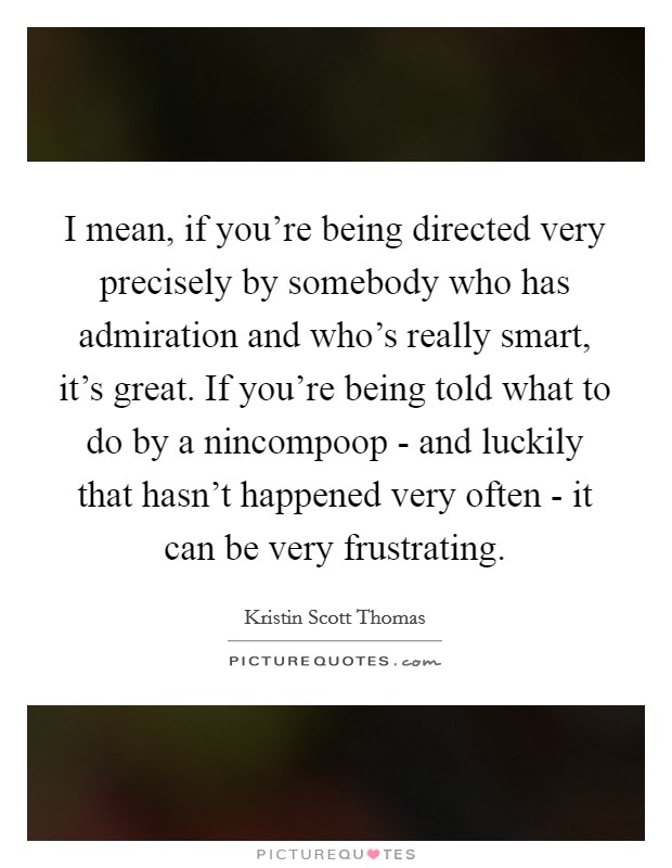 I mean, if you're being directed very precisely by somebody who has admiration and who's really smart, it's great. If you're being told what to do by a nincompoop - and luckily that hasn't happened very often - it can be very frustrating Picture Quote #1