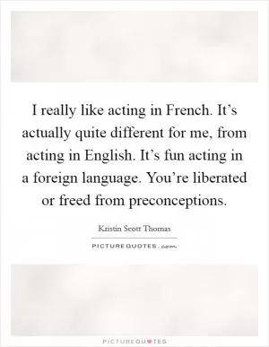I really like acting in French. It’s actually quite different for me, from acting in English. It’s fun acting in a foreign language. You’re liberated or freed from preconceptions Picture Quote #1