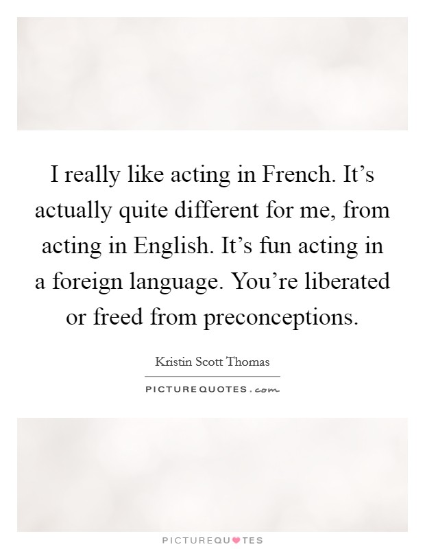 I really like acting in French. It's actually quite different for me, from acting in English. It's fun acting in a foreign language. You're liberated or freed from preconceptions Picture Quote #1