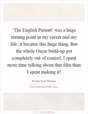 ‘The English Patient’ was a huge turning point in my career and my life; it became this huge thing. But the whole Oscar build-up got completely out of control; I spent more time talking about that film than I spent making it! Picture Quote #1