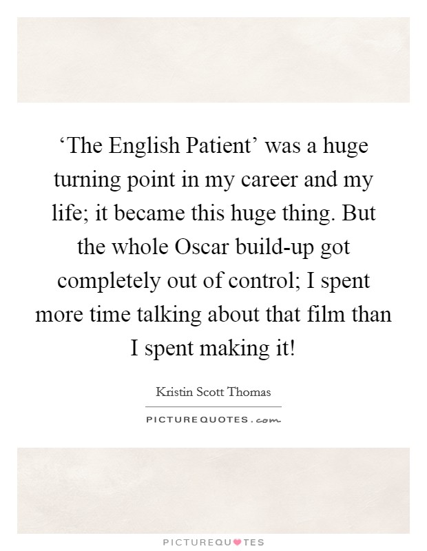 ‘The English Patient' was a huge turning point in my career and my life; it became this huge thing. But the whole Oscar build-up got completely out of control; I spent more time talking about that film than I spent making it! Picture Quote #1