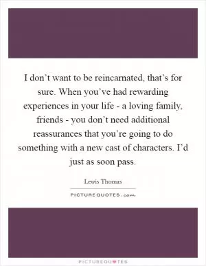 I don’t want to be reincarnated, that’s for sure. When you’ve had rewarding experiences in your life - a loving family, friends - you don’t need additional reassurances that you’re going to do something with a new cast of characters. I’d just as soon pass Picture Quote #1