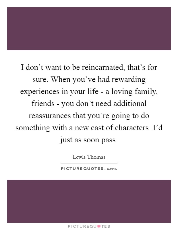 I don't want to be reincarnated, that's for sure. When you've had rewarding experiences in your life - a loving family, friends - you don't need additional reassurances that you're going to do something with a new cast of characters. I'd just as soon pass Picture Quote #1