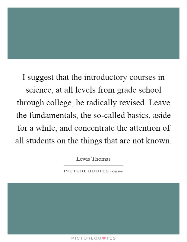 I suggest that the introductory courses in science, at all levels from grade school through college, be radically revised. Leave the fundamentals, the so-called basics, aside for a while, and concentrate the attention of all students on the things that are not known Picture Quote #1