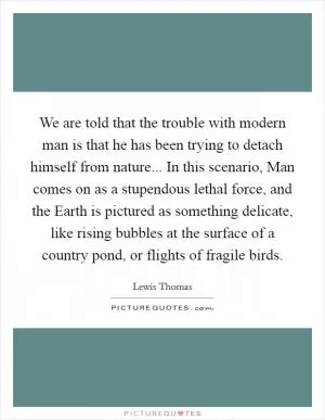 We are told that the trouble with modern man is that he has been trying to detach himself from nature... In this scenario, Man comes on as a stupendous lethal force, and the Earth is pictured as something delicate, like rising bubbles at the surface of a country pond, or flights of fragile birds Picture Quote #1