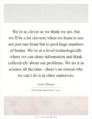 We’re as clever as we think we are, but we’ll be a lot cleverer when we learn to use not just one brain but to pool huge numbers of brains. We’re at a level technologically where we can share information and think collectively about our problems. We do it in science all the time - there’s no reason why we can’t do it in other endeavors Picture Quote #1