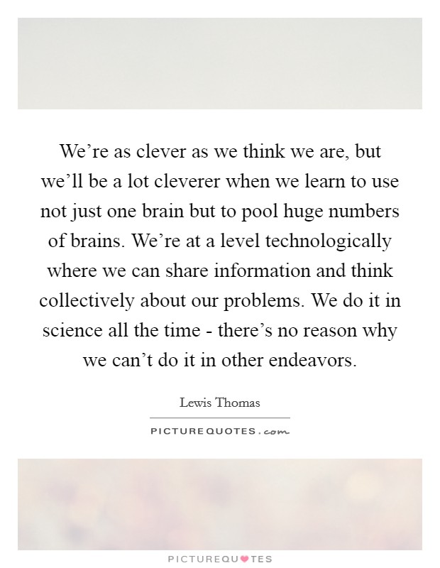 We're as clever as we think we are, but we'll be a lot cleverer when we learn to use not just one brain but to pool huge numbers of brains. We're at a level technologically where we can share information and think collectively about our problems. We do it in science all the time - there's no reason why we can't do it in other endeavors Picture Quote #1