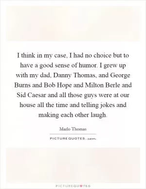 I think in my case, I had no choice but to have a good sense of humor. I grew up with my dad, Danny Thomas, and George Burns and Bob Hope and Milton Berle and Sid Caesar and all those guys were at our house all the time and telling jokes and making each other laugh Picture Quote #1