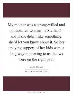 My mother was a strong-willed and opinionated woman - a Sicilian! - and if she didn’t like something, she’d let you know about it. So her undying support of her kids went a long way in proving to us that we were on the right path Picture Quote #1