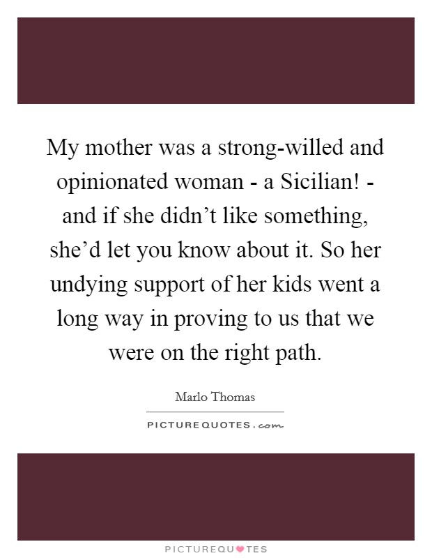 My mother was a strong-willed and opinionated woman - a Sicilian! - and if she didn't like something, she'd let you know about it. So her undying support of her kids went a long way in proving to us that we were on the right path Picture Quote #1