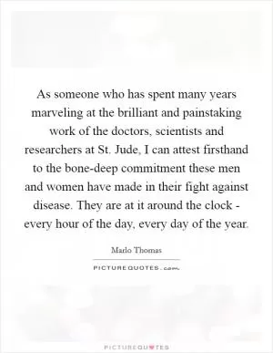 As someone who has spent many years marveling at the brilliant and painstaking work of the doctors, scientists and researchers at St. Jude, I can attest firsthand to the bone-deep commitment these men and women have made in their fight against disease. They are at it around the clock - every hour of the day, every day of the year Picture Quote #1