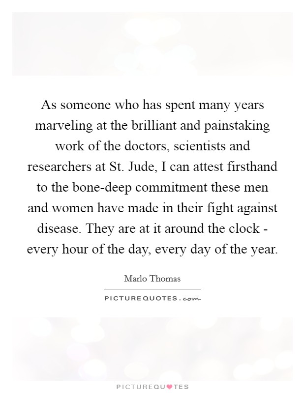 As someone who has spent many years marveling at the brilliant and painstaking work of the doctors, scientists and researchers at St. Jude, I can attest firsthand to the bone-deep commitment these men and women have made in their fight against disease. They are at it around the clock - every hour of the day, every day of the year Picture Quote #1