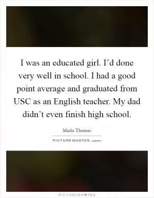 I was an educated girl. I’d done very well in school. I had a good point average and graduated from USC as an English teacher. My dad didn’t even finish high school Picture Quote #1