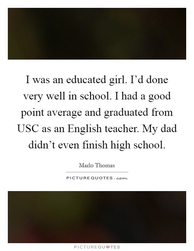 I was an educated girl. I'd done very well in school. I had a good point average and graduated from USC as an English teacher. My dad didn't even finish high school Picture Quote #1