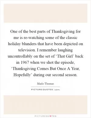One of the best parts of Thanksgiving for me is re-watching some of the classic holiday blunders that have been depicted on television. I remember laughing uncontrollably on the set of ‘That Girl’ back in 1967 when we shot the episode, ‘Thanksgiving Comes But Once A Year, Hopefully’ during our second season Picture Quote #1