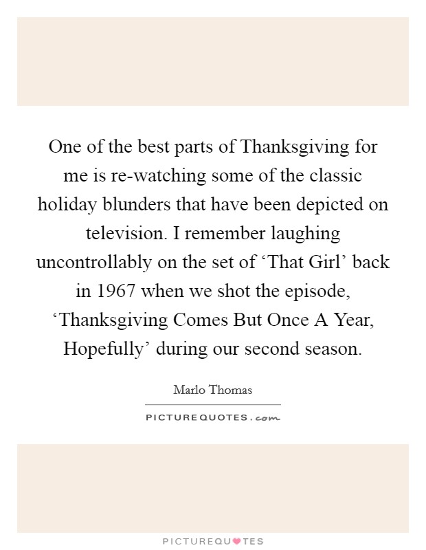 One of the best parts of Thanksgiving for me is re-watching some of the classic holiday blunders that have been depicted on television. I remember laughing uncontrollably on the set of ‘That Girl' back in 1967 when we shot the episode, ‘Thanksgiving Comes But Once A Year, Hopefully' during our second season Picture Quote #1