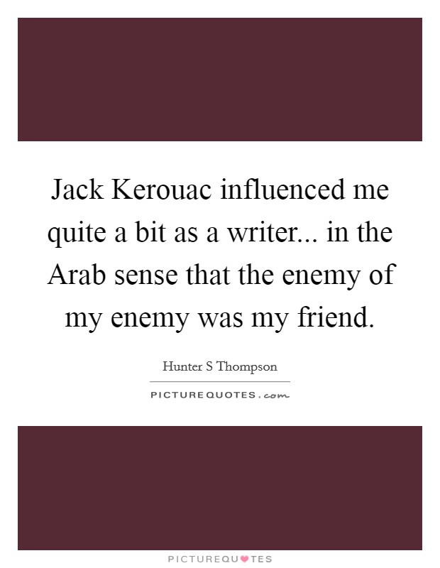 Jack Kerouac influenced me quite a bit as a writer... in the Arab sense that the enemy of my enemy was my friend Picture Quote #1