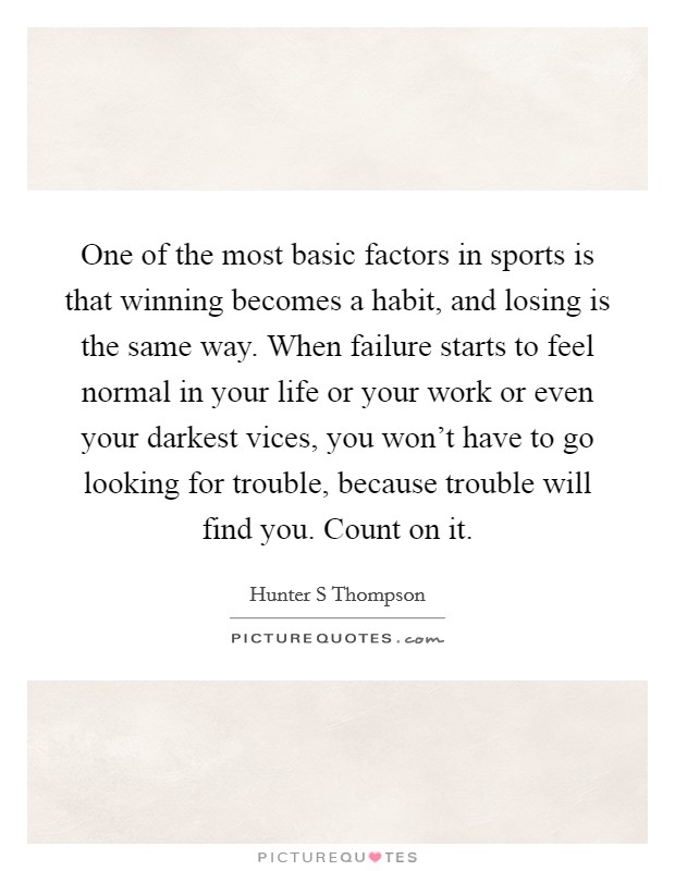 One of the most basic factors in sports is that winning becomes a habit, and losing is the same way. When failure starts to feel normal in your life or your work or even your darkest vices, you won't have to go looking for trouble, because trouble will find you. Count on it Picture Quote #1