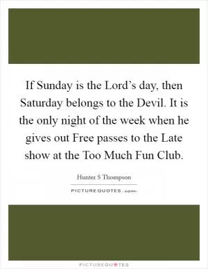 If Sunday is the Lord’s day, then Saturday belongs to the Devil. It is the only night of the week when he gives out Free passes to the Late show at the Too Much Fun Club Picture Quote #1