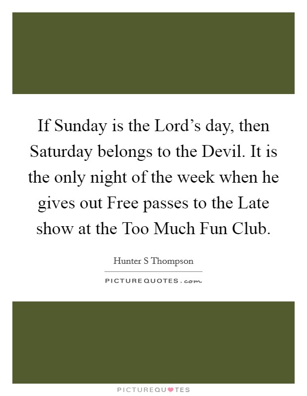 If Sunday is the Lord's day, then Saturday belongs to the Devil. It is the only night of the week when he gives out Free passes to the Late show at the Too Much Fun Club Picture Quote #1