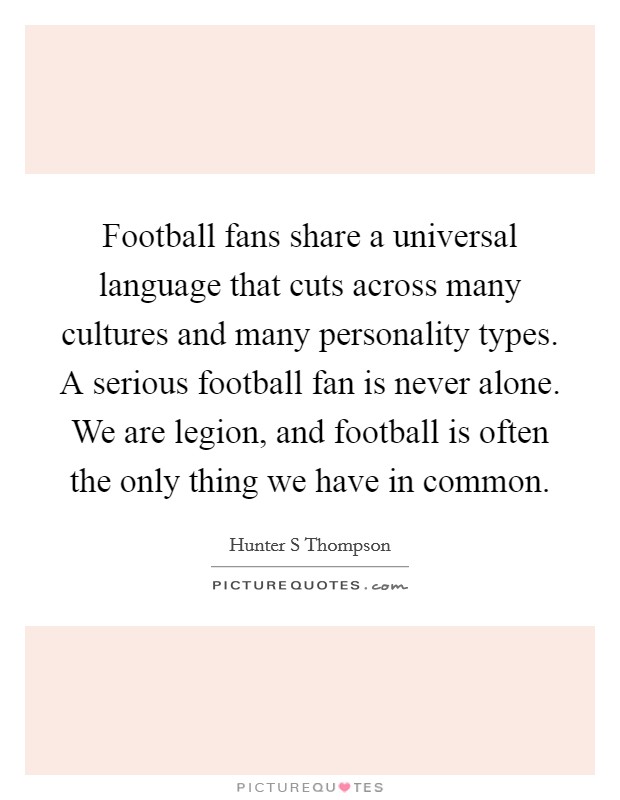 Football fans share a universal language that cuts across many cultures and many personality types. A serious football fan is never alone. We are legion, and football is often the only thing we have in common Picture Quote #1