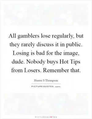 All gamblers lose regularly, but they rarely discuss it in public. Losing is bad for the image, dude. Nobody buys Hot Tips from Losers. Remember that Picture Quote #1
