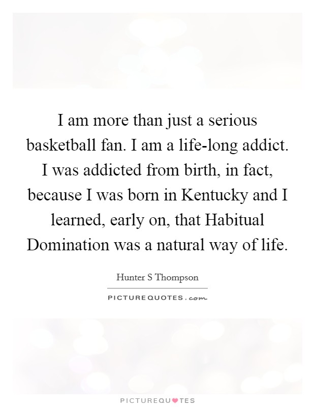 I am more than just a serious basketball fan. I am a life-long addict. I was addicted from birth, in fact, because I was born in Kentucky and I learned, early on, that Habitual Domination was a natural way of life Picture Quote #1
