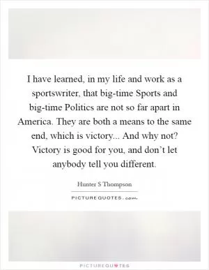I have learned, in my life and work as a sportswriter, that big-time Sports and big-time Politics are not so far apart in America. They are both a means to the same end, which is victory... And why not? Victory is good for you, and don’t let anybody tell you different Picture Quote #1