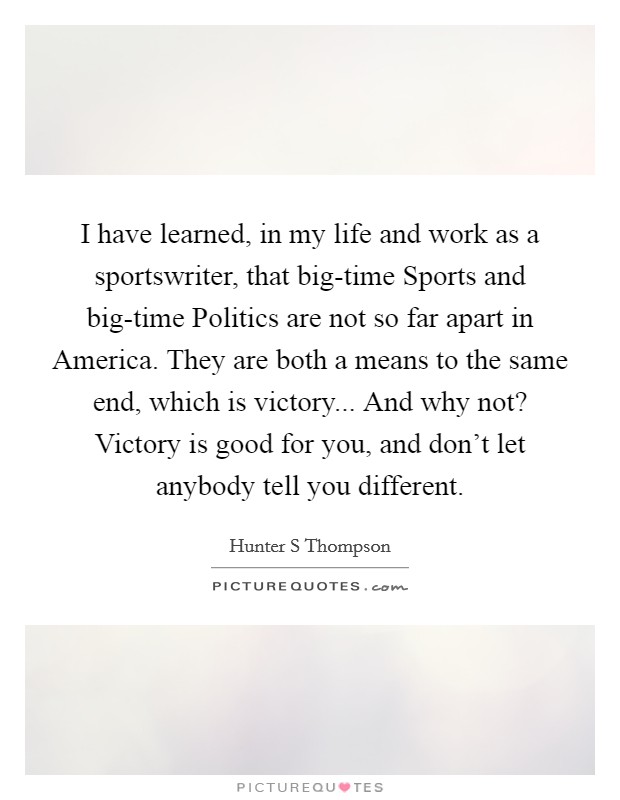 I have learned, in my life and work as a sportswriter, that big-time Sports and big-time Politics are not so far apart in America. They are both a means to the same end, which is victory... And why not? Victory is good for you, and don't let anybody tell you different Picture Quote #1
