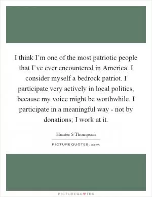 I think I’m one of the most patriotic people that I’ve ever encountered in America. I consider myself a bedrock patriot. I participate very actively in local politics, because my voice might be worthwhile. I participate in a meaningful way - not by donations; I work at it Picture Quote #1