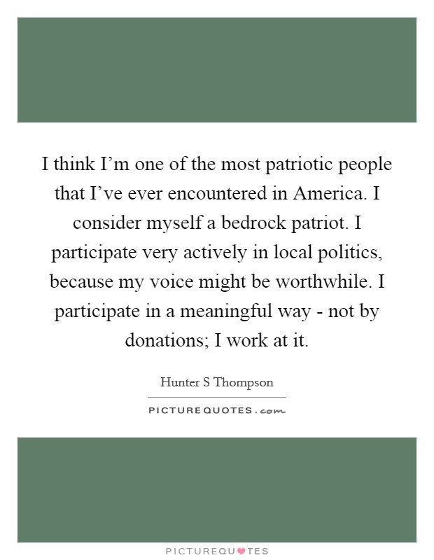 I think I'm one of the most patriotic people that I've ever encountered in America. I consider myself a bedrock patriot. I participate very actively in local politics, because my voice might be worthwhile. I participate in a meaningful way - not by donations; I work at it Picture Quote #1