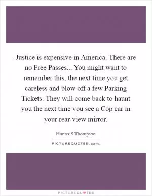 Justice is expensive in America. There are no Free Passes... You might want to remember this, the next time you get careless and blow off a few Parking Tickets. They will come back to haunt you the next time you see a Cop car in your rear-view mirror Picture Quote #1