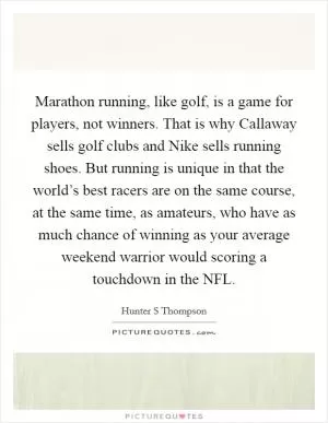 Marathon running, like golf, is a game for players, not winners. That is why Callaway sells golf clubs and Nike sells running shoes. But running is unique in that the world’s best racers are on the same course, at the same time, as amateurs, who have as much chance of winning as your average weekend warrior would scoring a touchdown in the NFL Picture Quote #1