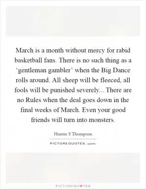 March is a month without mercy for rabid basketball fans. There is no such thing as a ‘gentleman gambler’ when the Big Dance rolls around. All sheep will be fleeced, all fools will be punished severely... There are no Rules when the deal goes down in the final weeks of March. Even your good friends will turn into monsters Picture Quote #1