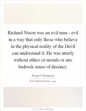 Richard Nixon was an evil man - evil in a way that only those who believe in the physical reality of the Devil can understand it. He was utterly without ethics or morals or any bedrock sense of decency Picture Quote #1