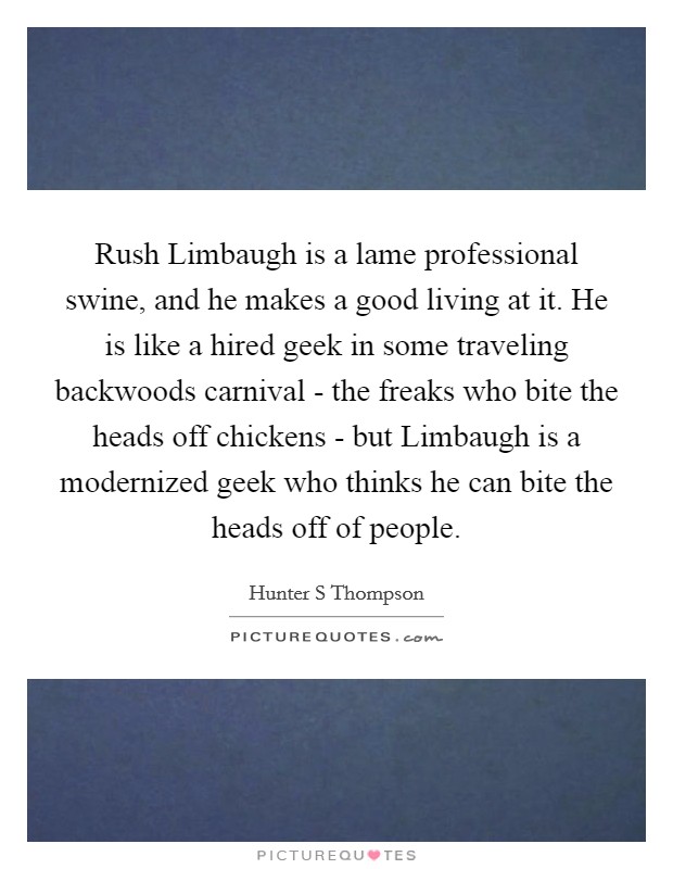 Rush Limbaugh is a lame professional swine, and he makes a good living at it. He is like a hired geek in some traveling backwoods carnival - the freaks who bite the heads off chickens - but Limbaugh is a modernized geek who thinks he can bite the heads off of people Picture Quote #1