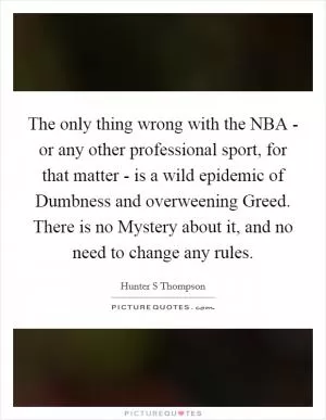 The only thing wrong with the NBA - or any other professional sport, for that matter - is a wild epidemic of Dumbness and overweening Greed. There is no Mystery about it, and no need to change any rules Picture Quote #1