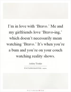 I’m in love with ‘Bravo.’ Me and my girlfriends love ‘Bravo-ing,’ which doesn’t necessarily mean watching ‘Bravo.’ It’s when you’re a bum and you’re on your couch watching reality shows Picture Quote #1
